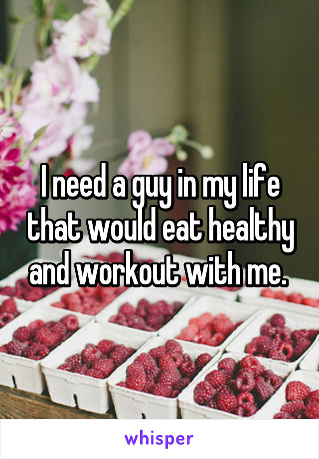 I need a guy in my life that would eat healthy and workout with me. 