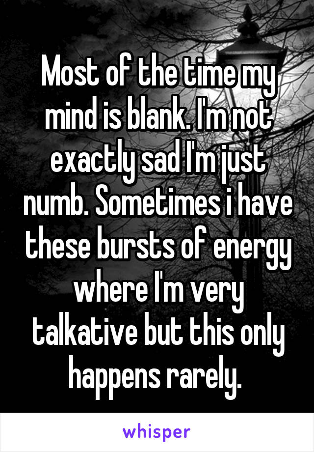 Most of the time my mind is blank. I'm not exactly sad I'm just numb. Sometimes i have these bursts of energy where I'm very talkative but this only happens rarely. 