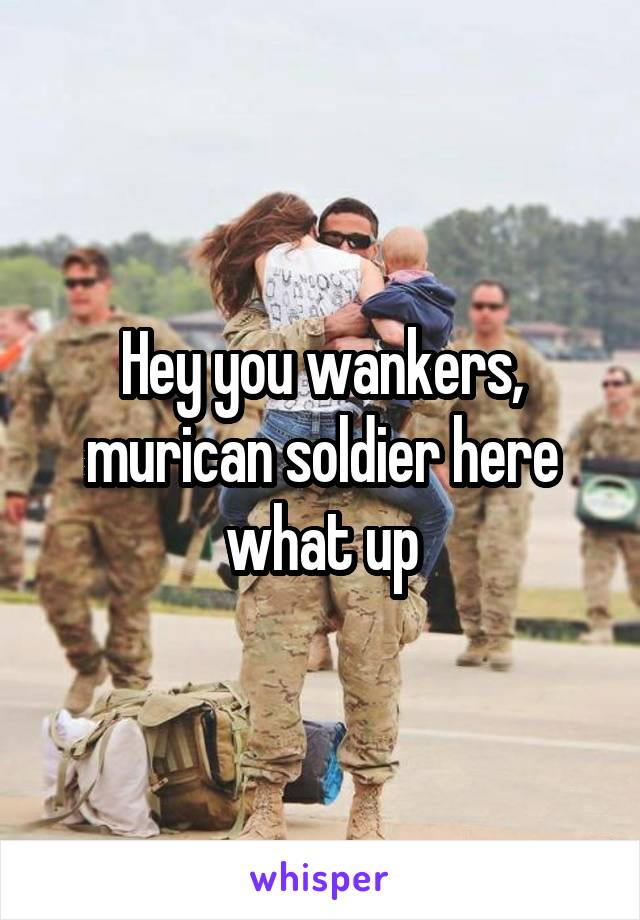 Hey you wankers, murican soldier here what up