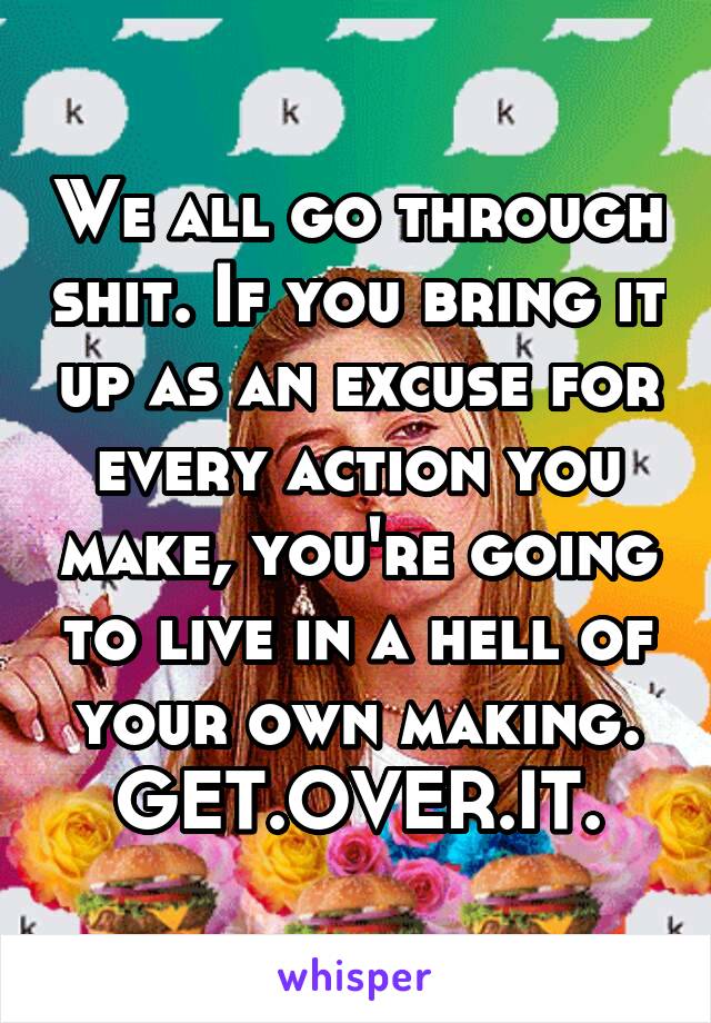 We all go through shit. If you bring it up as an excuse for every action you make, you're going to live in a hell of your own making. GET.OVER.IT.