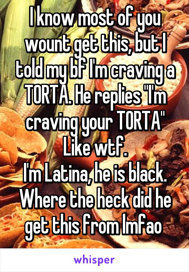 I know most of you wount get this, but I told my bf I'm craving a TORTA. He replies "I'm craving your TORTA"
Like wtf.
I'm Latina, he is black. Where the heck did he get this from lmfao 
