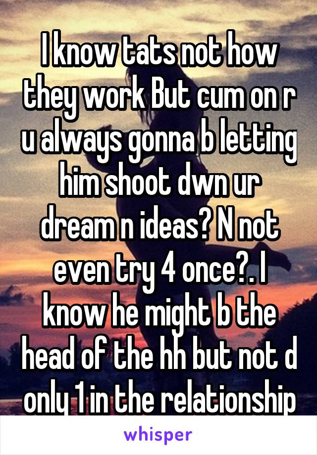 I know tats not how they work But cum on r u always gonna b letting him shoot dwn ur dream n ideas? N not even try 4 once?. I know he might b the head of the hh but not d only 1 in the relationship