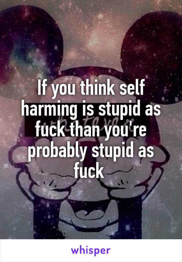 If you think self harming is stupid as fuck than you're probably stupid as fuck 