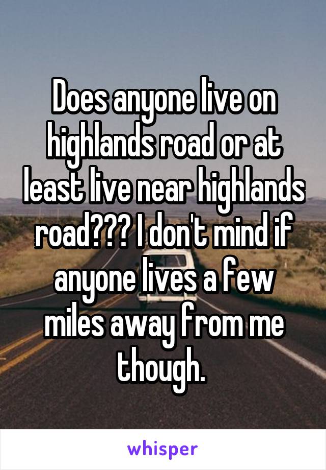 Does anyone live on highlands road or at least live near highlands road??? I don't mind if anyone lives a few miles away from me though. 