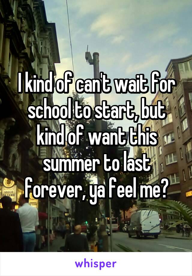 I kind of can't wait for school to start, but kind of want this summer to last forever, ya feel me?