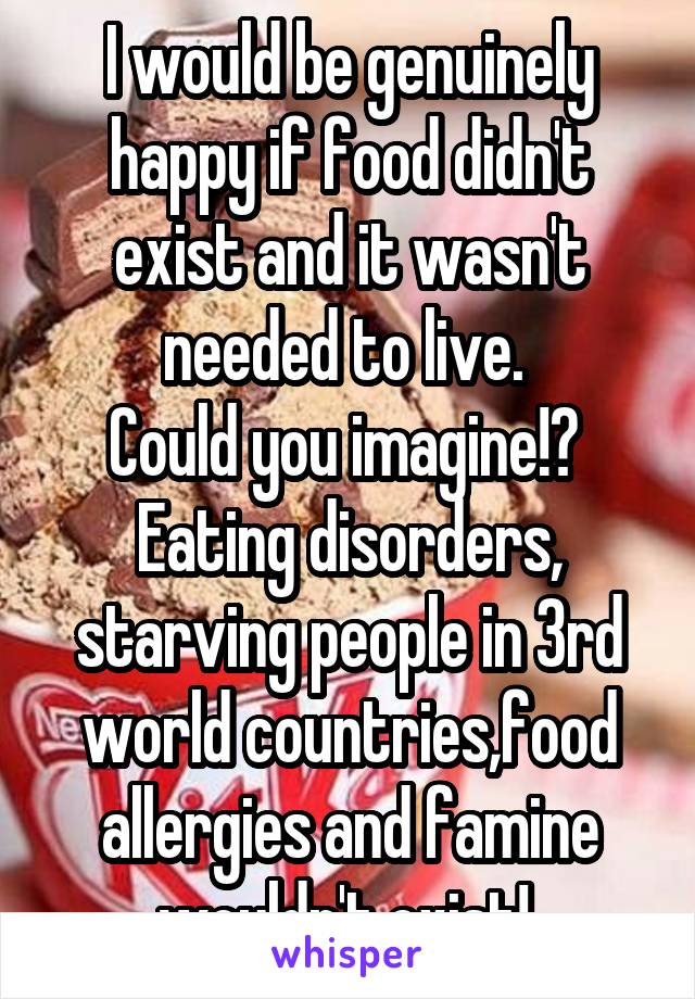 I would be genuinely happy if food didn't exist and it wasn't needed to live. 
Could you imagine!? 
Eating disorders, starving people in 3rd world countries,food allergies and famine wouldn't exist! 