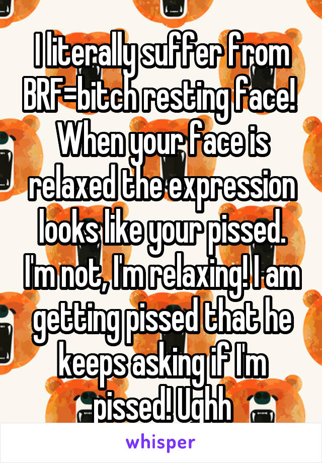 I literally suffer from BRF=bitch resting face!  When your face is relaxed the expression looks like your pissed. I'm not, I'm relaxing! I am getting pissed that he keeps asking if I'm pissed! Ughh