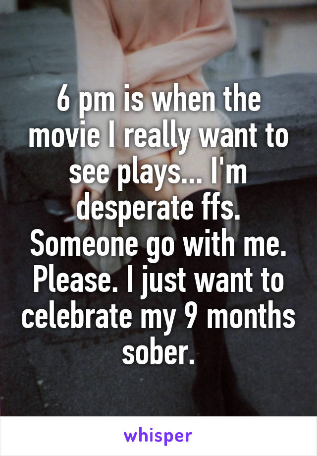 6 pm is when the movie I really want to see plays... I'm desperate ffs. Someone go with me. Please. I just want to celebrate my 9 months sober.