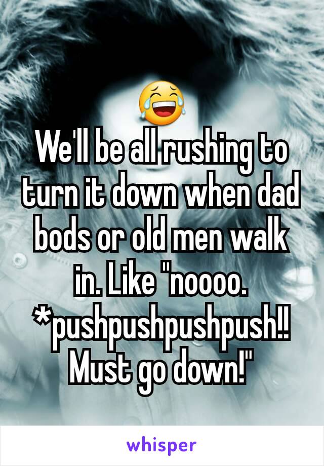 😂
We'll be all rushing to turn it down when dad bods or old men walk in. Like "noooo. *pushpushpushpush!! Must go down!"