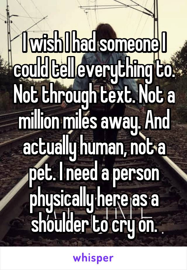 I wish I had someone I could tell everything to. Not through text. Not a million miles away. And actually human, not a pet. I need a person physically here as a shoulder to cry on.