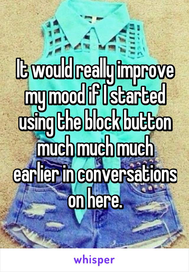 It would really improve my mood if I started using the block button much much much earlier in conversations on here.