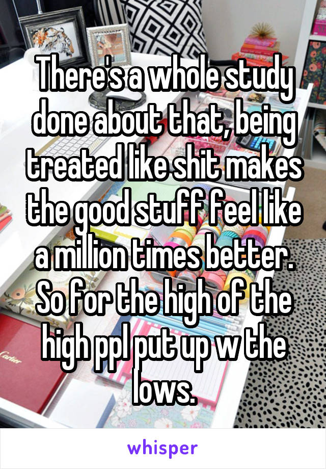 There's a whole study done about that, being treated like shit makes the good stuff feel like a million times better. So for the high of the high ppl put up w the lows.