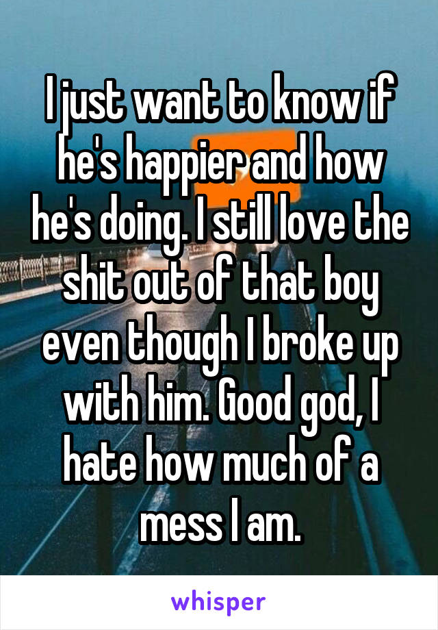 I just want to know if he's happier and how he's doing. I still love the shit out of that boy even though I broke up with him. Good god, I hate how much of a mess I am.