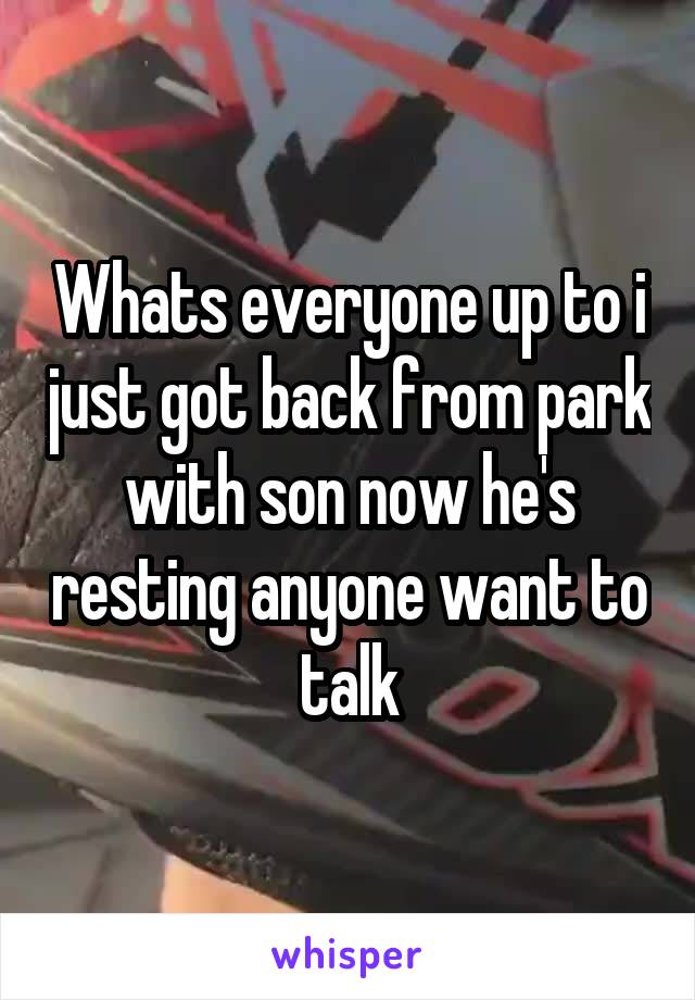 Whats everyone up to i just got back from park with son now he's resting anyone want to talk