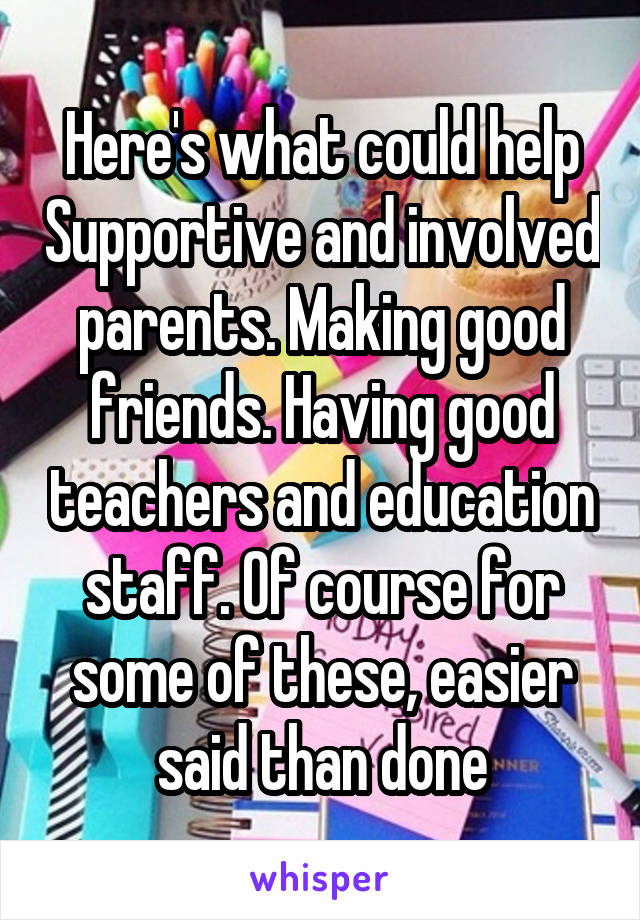 Here's what could help Supportive and involved parents. Making good friends. Having good teachers and education staff. Of course for some of these, easier said than done