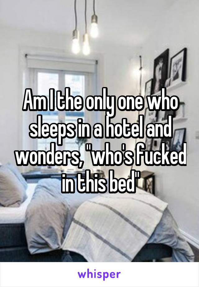 Am I the only one who sleeps in a hotel and wonders, "who's fucked in this bed"