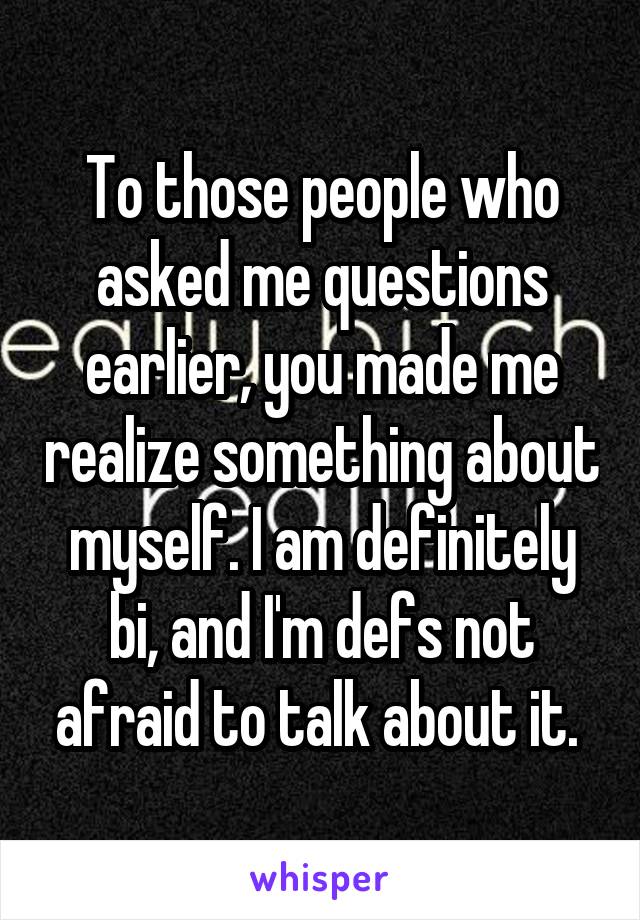 To those people who asked me questions earlier, you made me realize something about myself. I am definitely bi, and I'm defs not afraid to talk about it. 