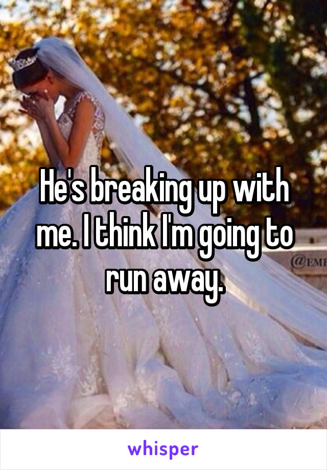 He's breaking up with me. I think I'm going to run away.