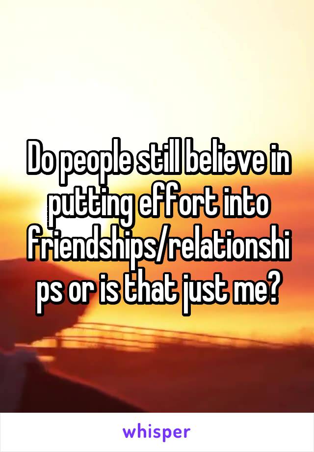 Do people still believe in putting effort into friendships/relationships or is that just me?