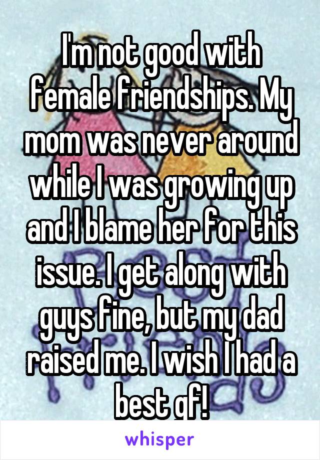 I'm not good with female friendships. My mom was never around while I was growing up and I blame her for this issue. I get along with guys fine, but my dad raised me. I wish I had a best gf!