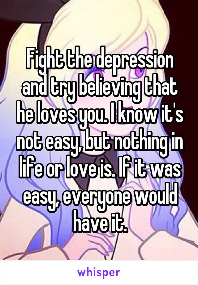 Fight the depression and try believing that he loves you. I know it's not easy, but nothing in life or love is. If it was easy, everyone would have it.