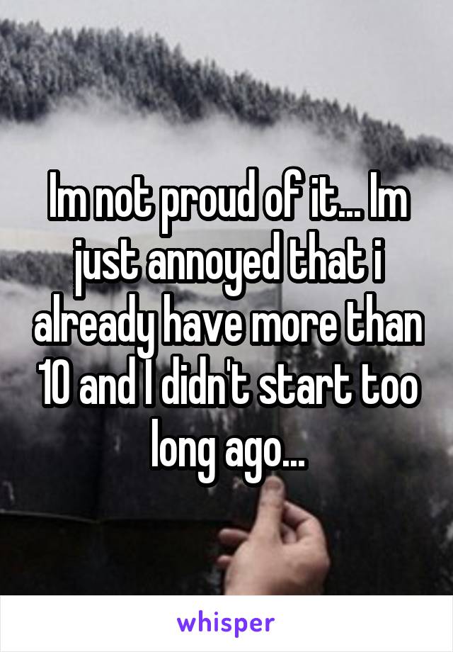 Im not proud of it... Im just annoyed that i already have more than 10 and I didn't start too long ago...