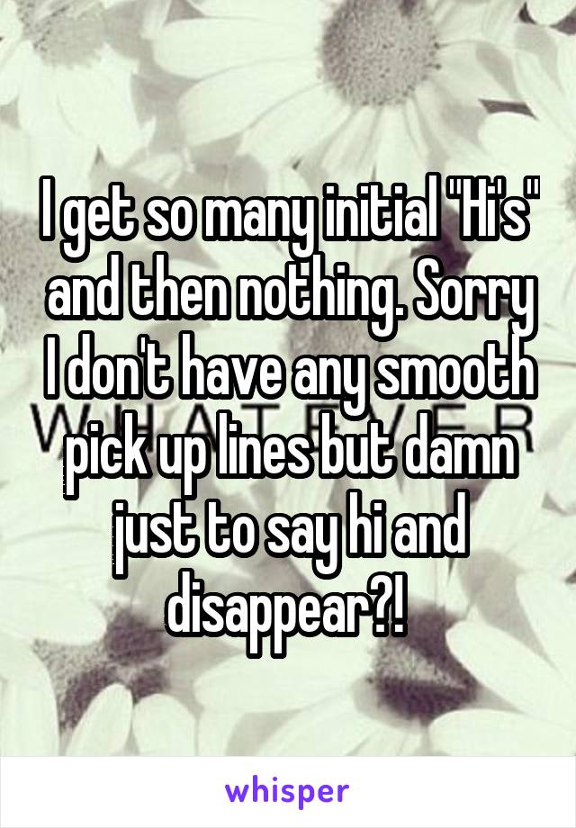 I get so many initial "Hi's" and then nothing. Sorry I don't have any smooth pick up lines but damn just to say hi and disappear?! 