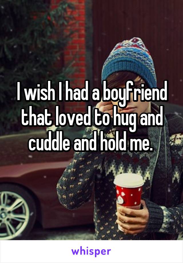 I wish I had a boyfriend that loved to hug and cuddle and hold me. 
