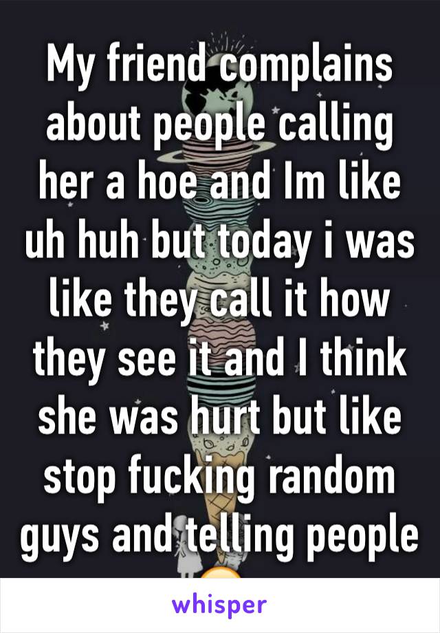 My friend complains about people calling her a hoe and Im like uh huh but today i was like they call it how they see it and I think she was hurt but like stop fucking random guys and telling people 😂