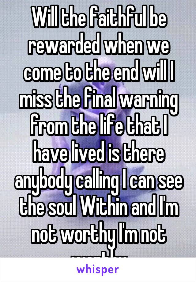 Will the faithful be rewarded when we come to the end will I miss the final warning from the life that I have lived is there anybody calling I can see the soul Within and I'm not worthy I'm not worthy