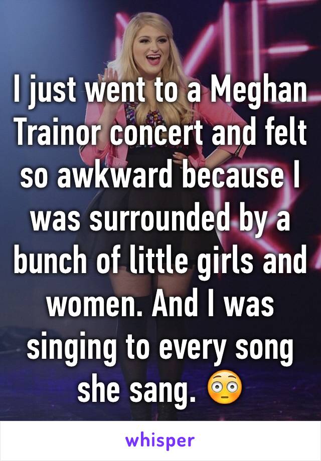 I just went to a Meghan Trainor concert and felt so awkward because I was surrounded by a bunch of little girls and women. And I was singing to every song she sang. 😳