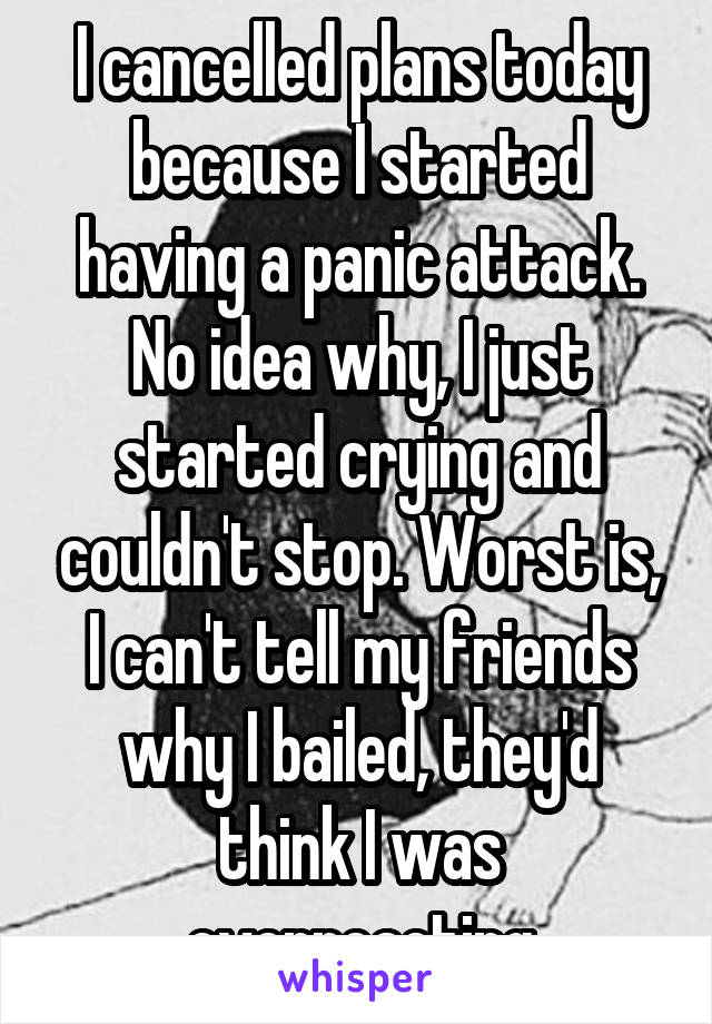 I cancelled plans today because I started having a panic attack. No idea why, I just started crying and couldn't stop. Worst is, I can't tell my friends why I bailed, they'd think I was overreacting