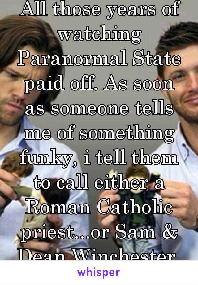 All those years of watching Paranormal State paid off. As soon as someone tells me of something funky, i tell them to call either a Roman Catholic priest...or Sam & Dean Winchester. 😎✌