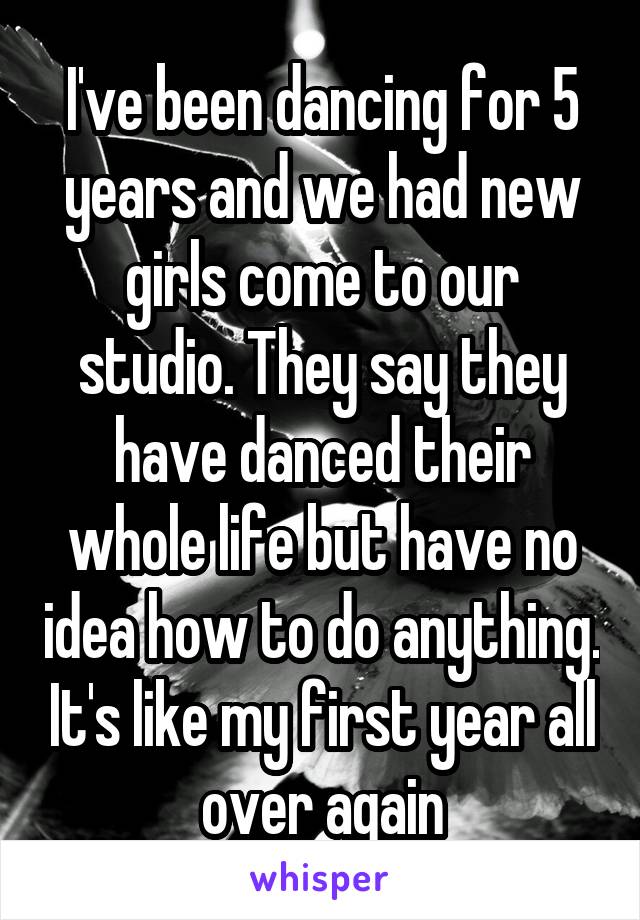 I've been dancing for 5 years and we had new girls come to our studio. They say they have danced their whole life but have no idea how to do anything. It's like my first year all over again