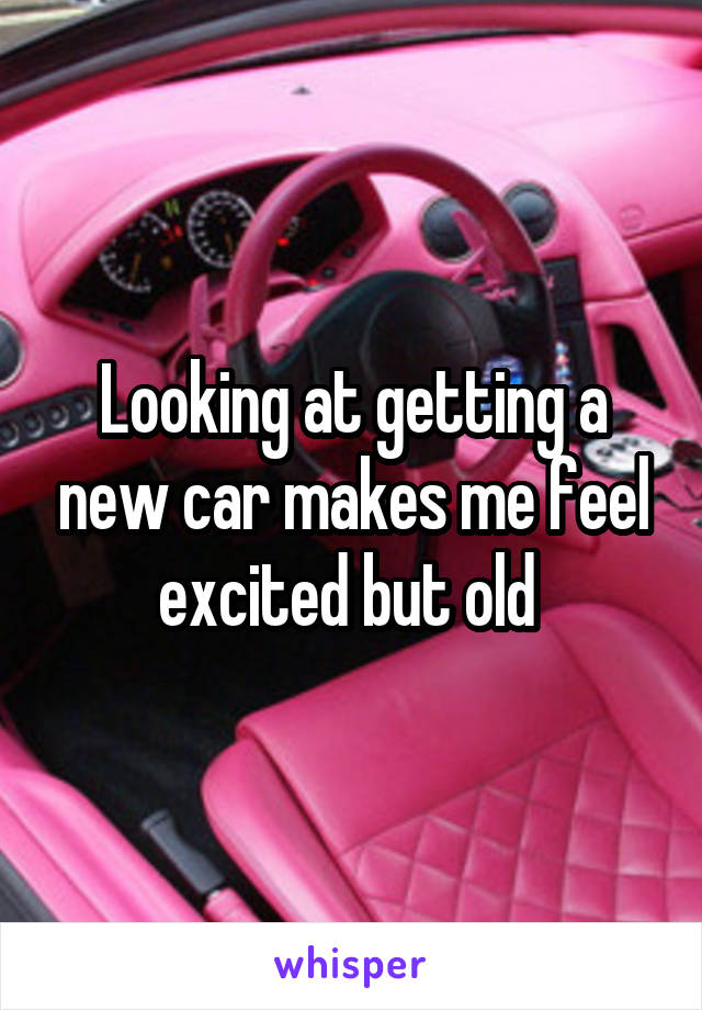 Looking at getting a new car makes me feel excited but old 