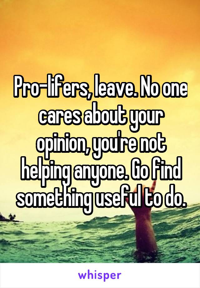 Pro-lifers, leave. No one cares about your opinion, you're not helping anyone. Go find something useful to do.