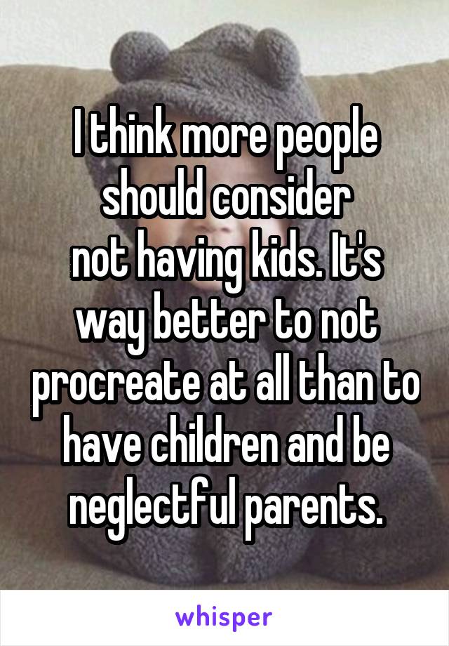 I think more people should consider
not having kids. It's way better to not procreate at all than to have children and be neglectful parents.