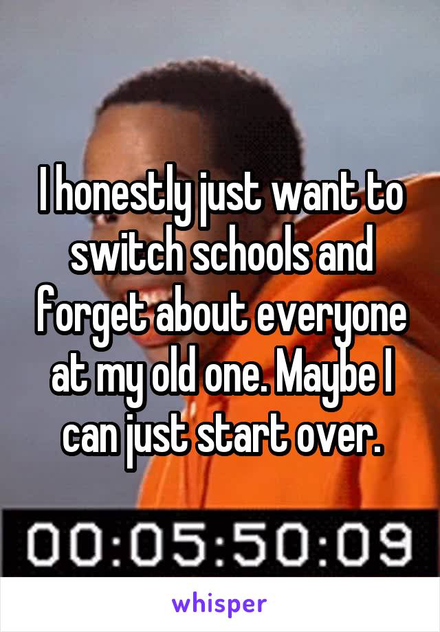 I honestly just want to switch schools and forget about everyone at my old one. Maybe I can just start over.