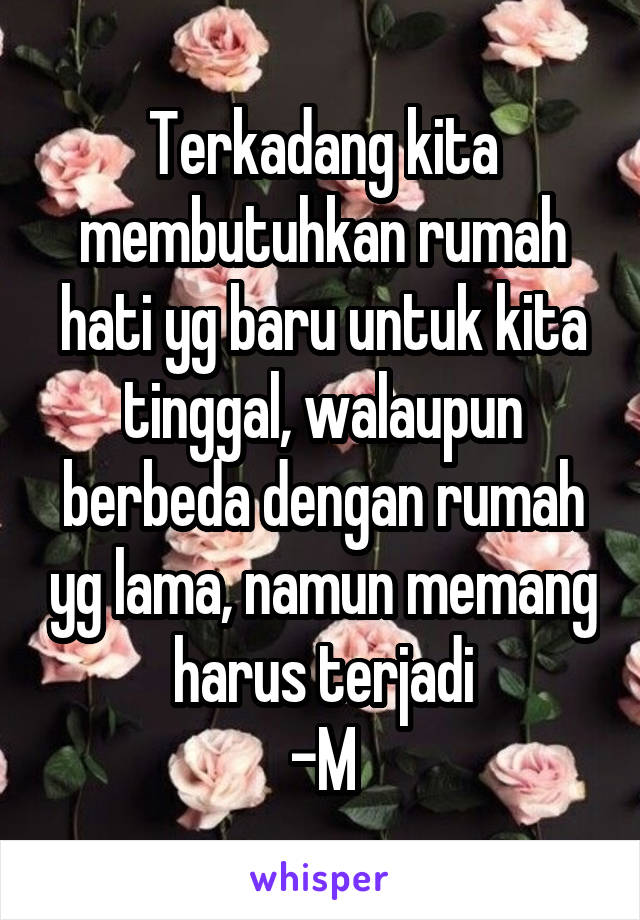 Terkadang kita membutuhkan rumah hati yg baru untuk kita tinggal, walaupun berbeda dengan rumah yg lama, namun memang harus terjadi
-M