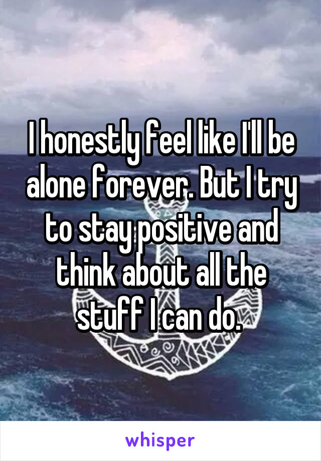 I honestly feel like I'll be alone forever. But I try to stay positive and think about all the stuff I can do. 