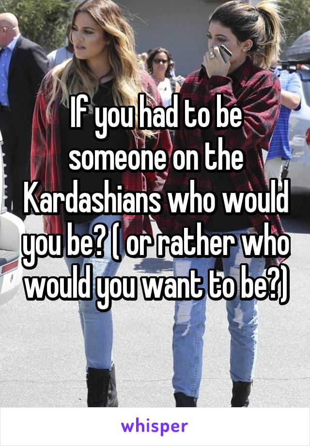 If you had to be someone on the Kardashians who would you be? ( or rather who would you want to be?) 