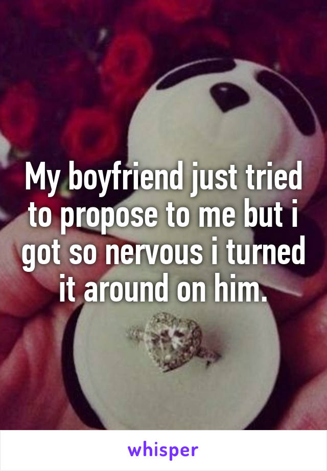 My boyfriend just tried to propose to me but i got so nervous i turned it around on him.