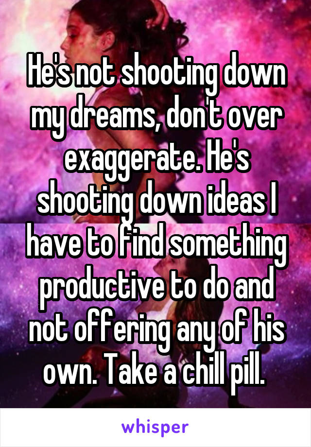 He's not shooting down my dreams, don't over exaggerate. He's shooting down ideas I have to find something productive to do and not offering any of his own. Take a chill pill. 