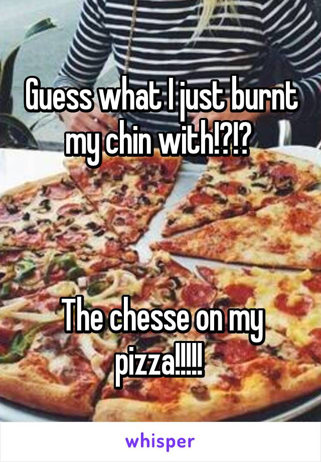 Guess what I just burnt my chin with!?!? 



The chesse on my pizza!!!!! 