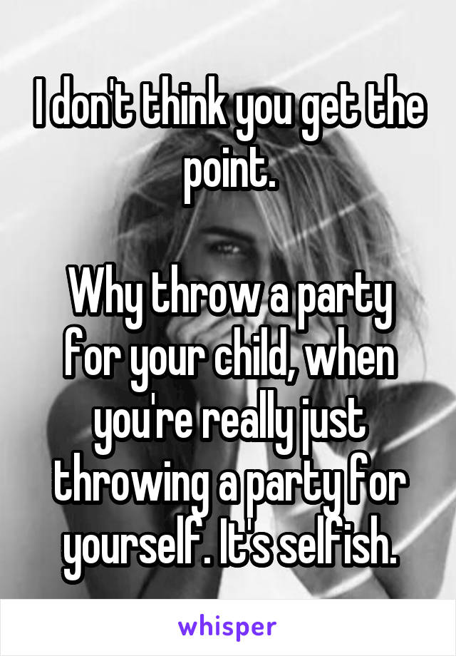 I don't think you get the point.

Why throw a party for your child, when you're really just throwing a party for yourself. It's selfish.