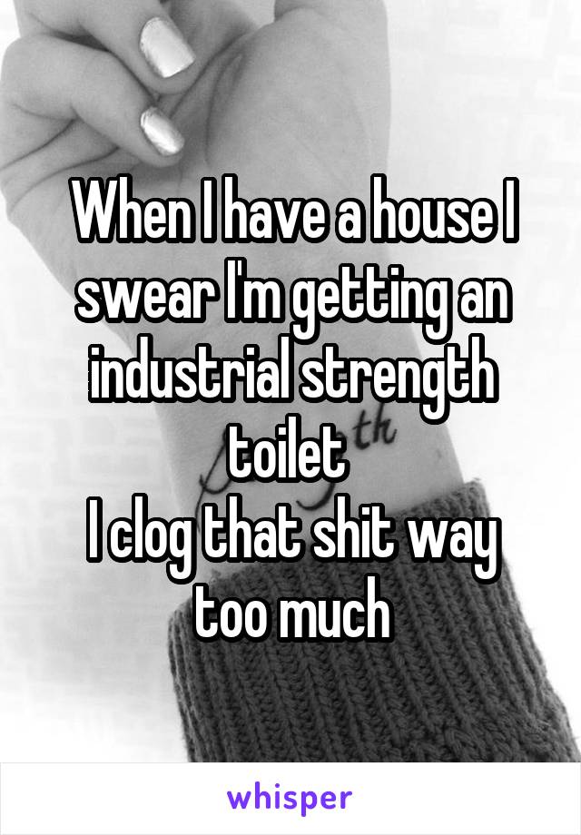 When I have a house I swear I'm getting an industrial strength toilet 
I clog that shit way too much