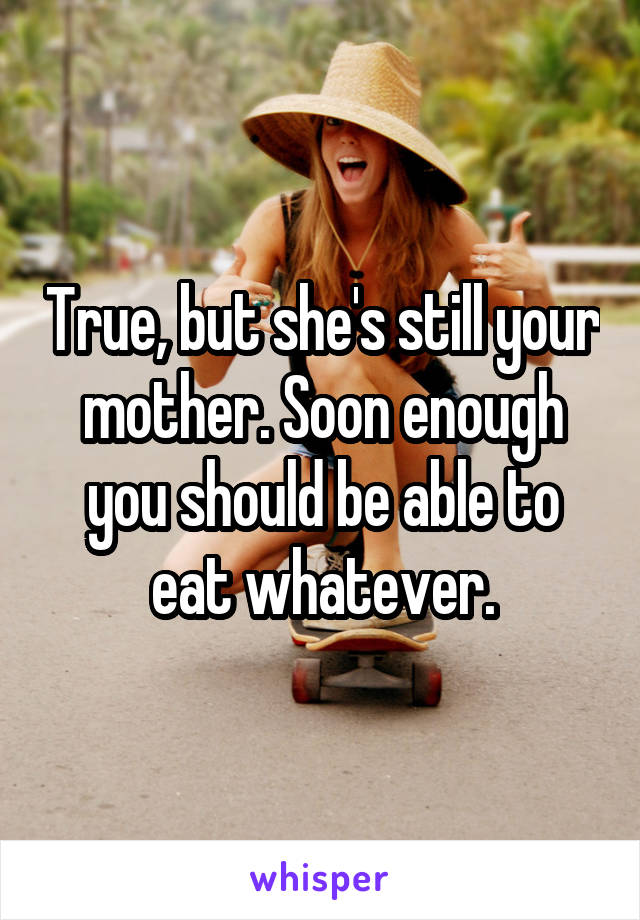 True, but she's still your mother. Soon enough you should be able to eat whatever.