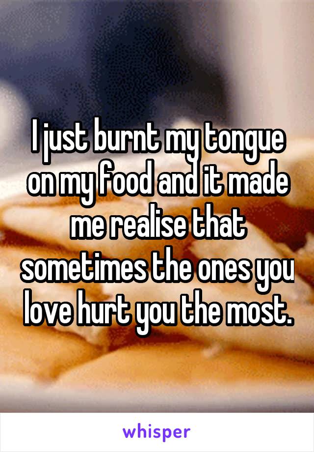 I just burnt my tongue on my food and it made me realise that sometimes the ones you love hurt you the most.