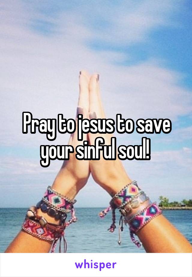 Pray to jesus to save your sinful soul! 