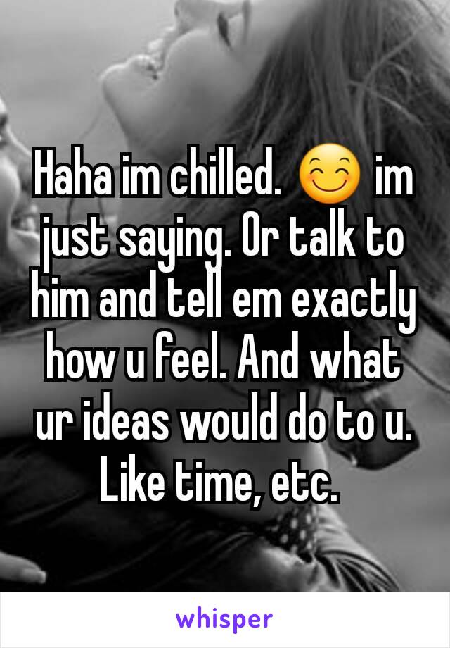 Haha im chilled. 😊 im just saying. Or talk to him and tell em exactly how u feel. And what ur ideas would do to u. Like time, etc. 